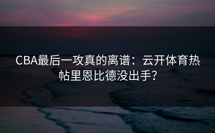 CBA最后一攻真的离谱：云开体育热帖里恩比德没出手？