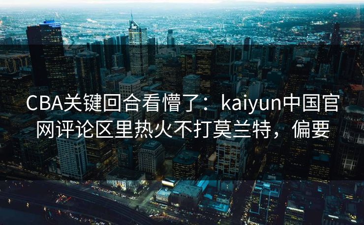 CBA关键回合看懵了：kaiyun中国官网评论区里热火不打莫兰特，偏要