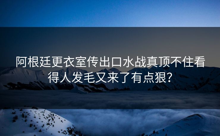 阿根廷更衣室传出口水战真顶不住看得人发毛又来了有点狠？