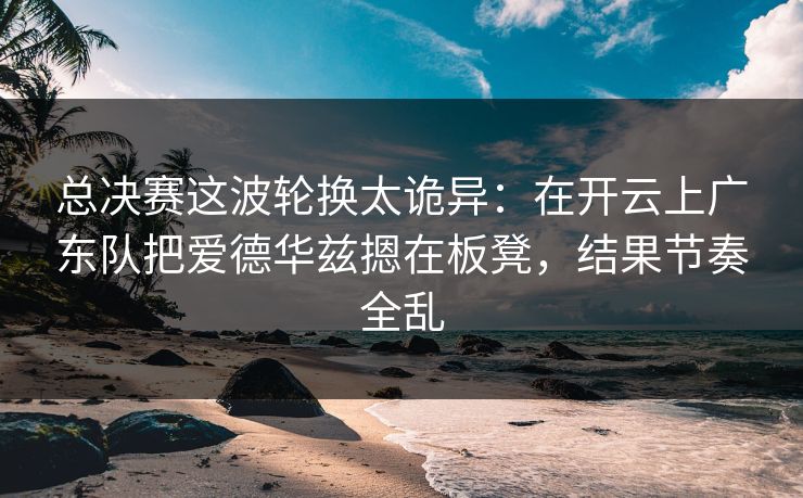 总决赛这波轮换太诡异：在开云上广东队把爱德华兹摁在板凳，结果节奏全乱
