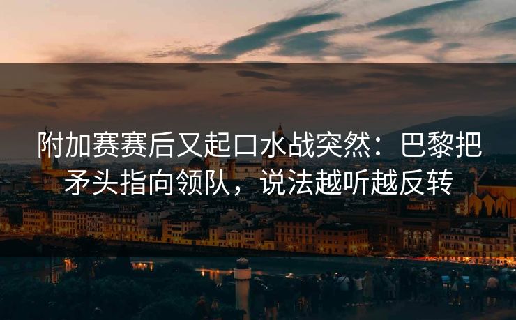 附加赛赛后又起口水战突然：巴黎把矛头指向领队，说法越听越反转