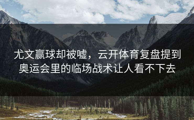 尤文赢球却被嘘，云开体育复盘提到奥运会里的临场战术让人看不下去