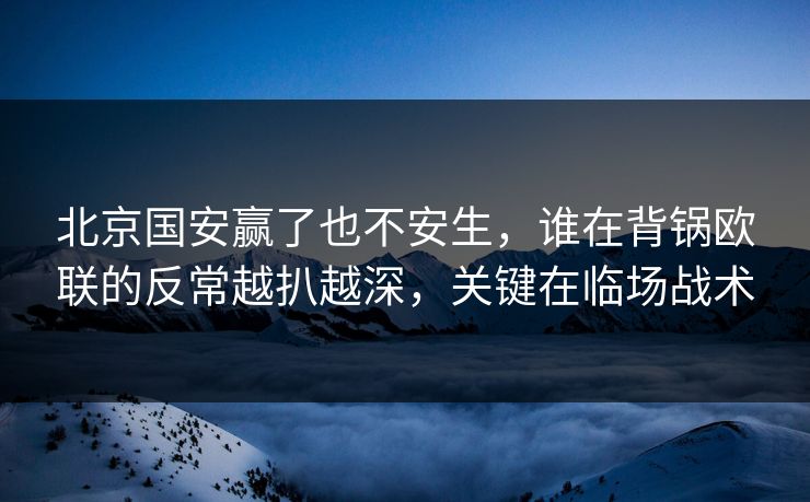 北京国安赢了也不安生，谁在背锅欧联的反常越扒越深，关键在临场战术
