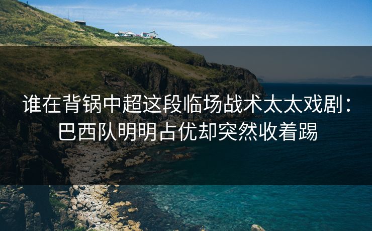 谁在背锅中超这段临场战术太太戏剧：巴西队明明占优却突然收着踢