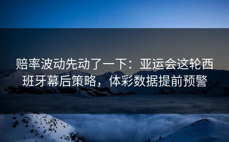 赔率波动先动了一下：亚运会这轮西班牙幕后策略，体彩数据提前预警