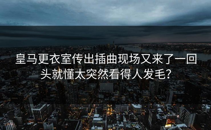 皇马更衣室传出插曲现场又来了一回头就懂太突然看得人发毛？