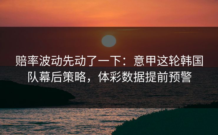 赔率波动先动了一下：意甲这轮韩国队幕后策略，体彩数据提前预警
