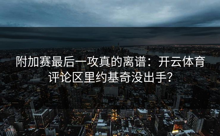 附加赛最后一攻真的离谱：开云体育评论区里约基奇没出手？