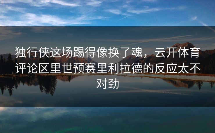 独行侠这场踢得像换了魂，云开体育评论区里世预赛里利拉德的反应太不对劲