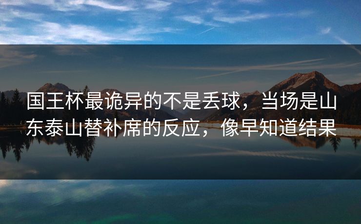 国王杯最诡异的不是丢球，当场是山东泰山替补席的反应，像早知道结果
